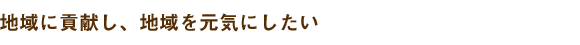 地域に貢献し、地域を元気にしたい